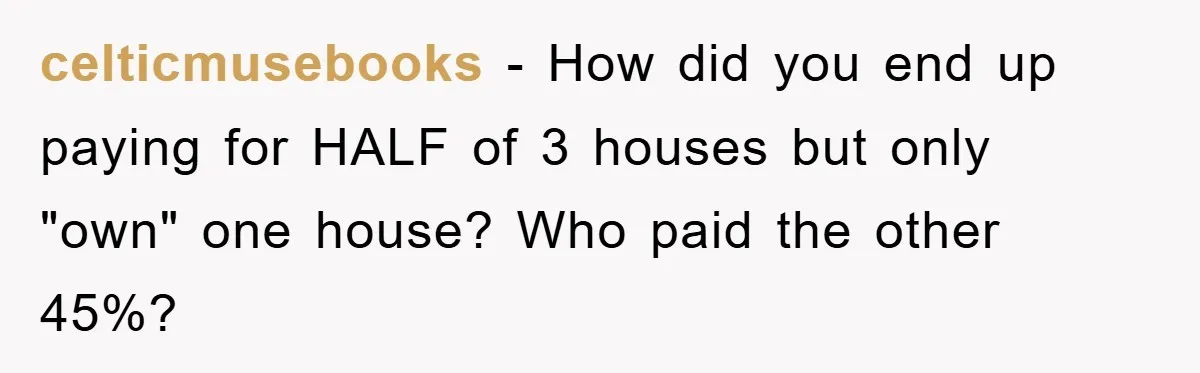 celticmusebooks − How did you end up paying for HALF of 3 houses but only "own" one house? Who paid the other 45%?