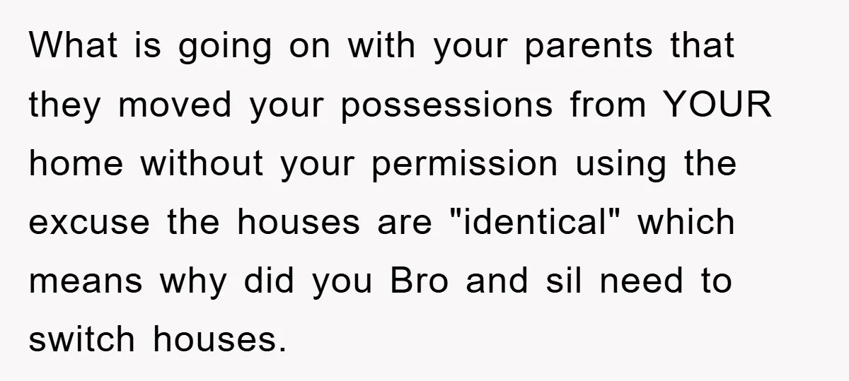 What is going on with your parents that they moved your possessions from YOUR home without your permission using the excuse the houses are "identical" which means why did you...