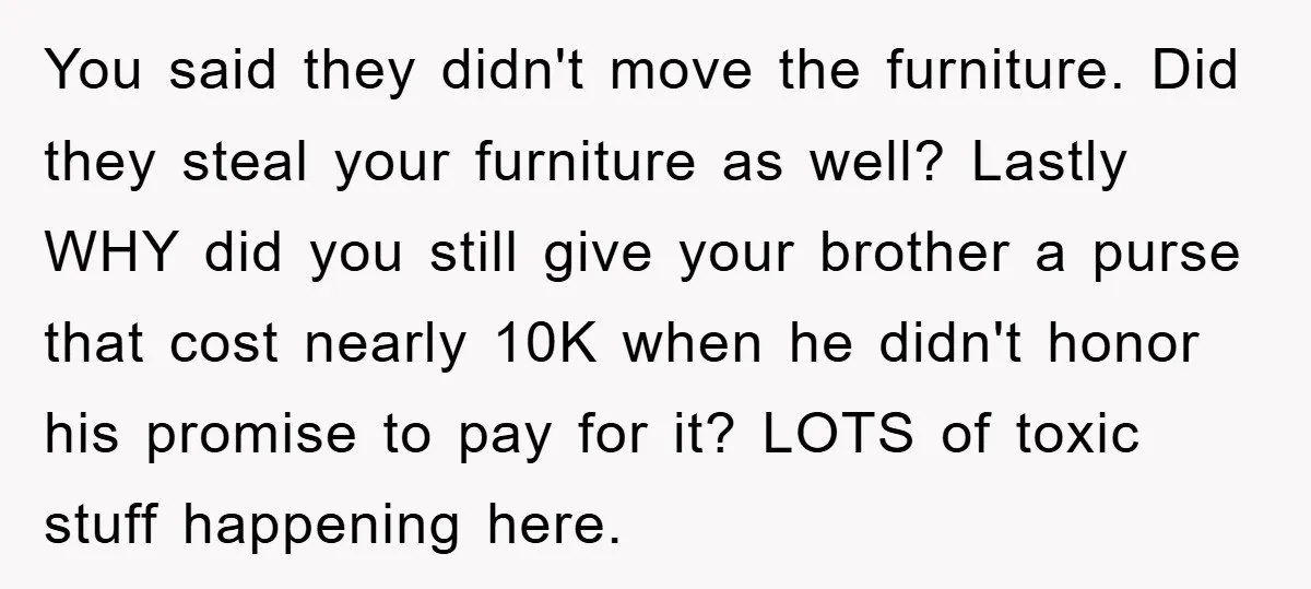 You said they didn't move the furniture. Did they steal your furniture as well? Lastly WHY did you still give your brother a purse that cost nearly 10K when he...