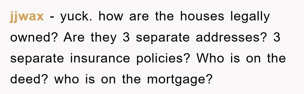 jjwax − yuck. how are the houses legally owned? Are they 3 separate addresses? 3 separate insurance policies? Who is on the deed? who is on the mortgage?