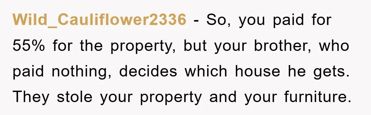 Wild_Cauliflower2336 − So, you paid for 55% for the property, but your brother, who paid nothing, decides which house he gets. They stole your property and your furniture.