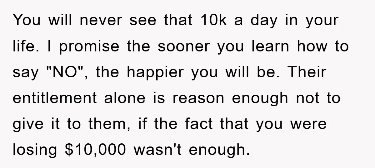 You will never see that 10k a day in your life. I promise the sooner you learn how to say "NO", the happier you will be. Their entitlement alone is...