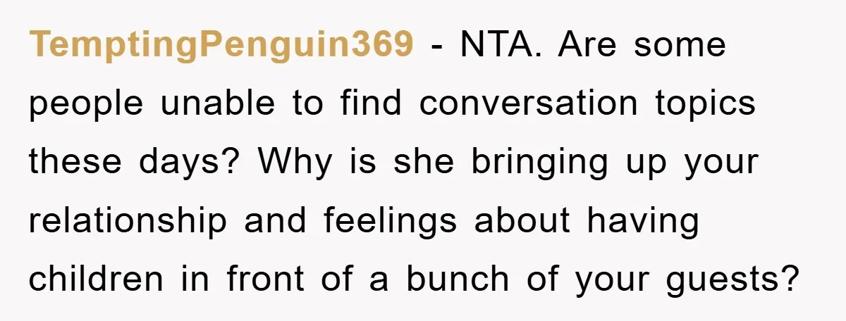 TemptingPenguin369 − NTA. Are some people unable to find conversation topics these days? Why is she bringing up your relationship and feelings about having children in front of a bunch...