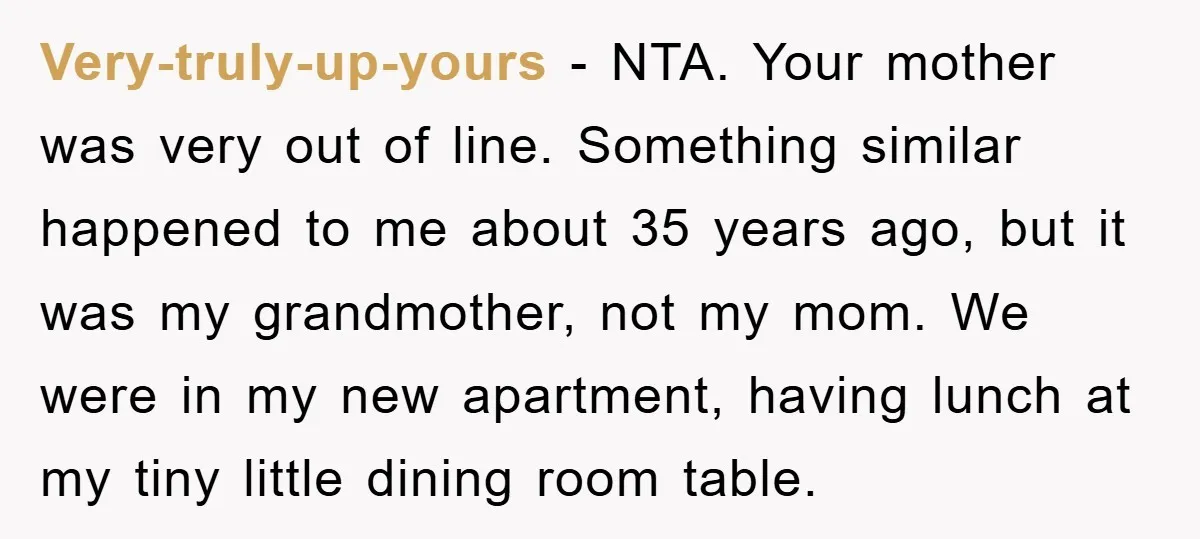 Very-truly-up-yours − NTA. Your mother was very out of line. Something similar happened to me about 35 years ago, but it was my grandmother, not my mom. We were in...