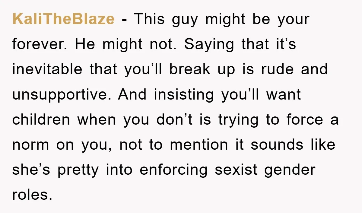 KaliTheBlaze − This guy might be your forever. He might not. Saying that it’s inevitable that you’ll break up is rude and unsupportive. And insisting you’ll want children when you...