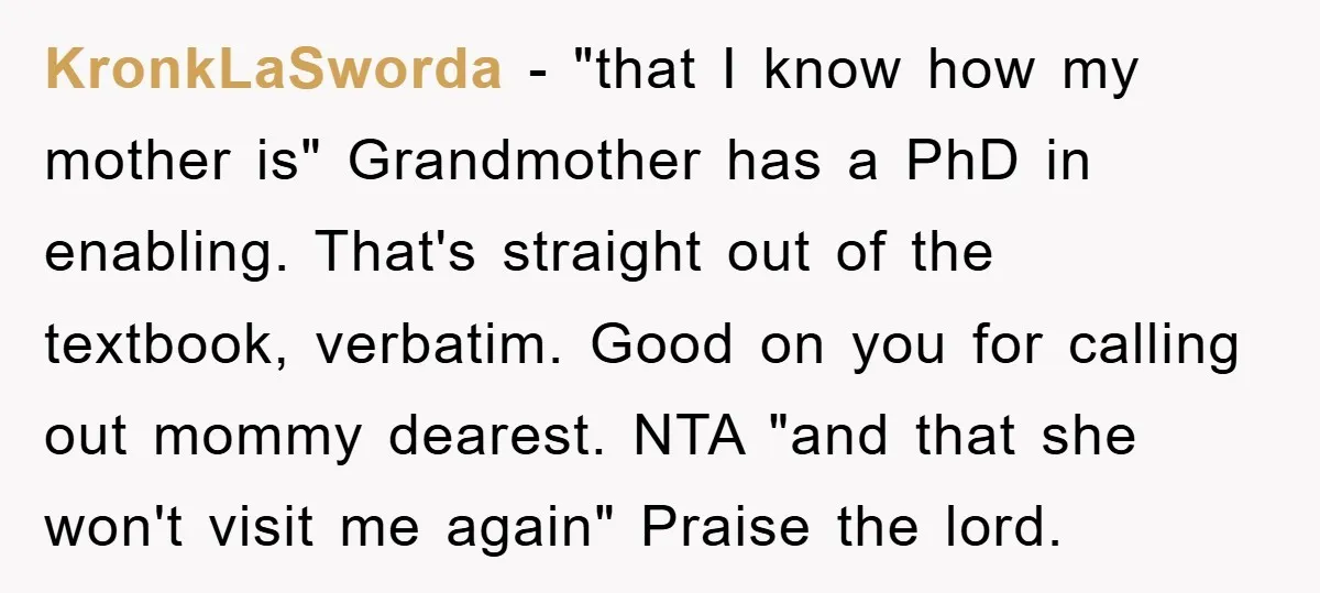 KronkLaSworda − "that I know how my mother is" Grandmother has a PhD in enabling. That's straight out of the textbook, verbatim. Good on you for calling out mommy dearest....