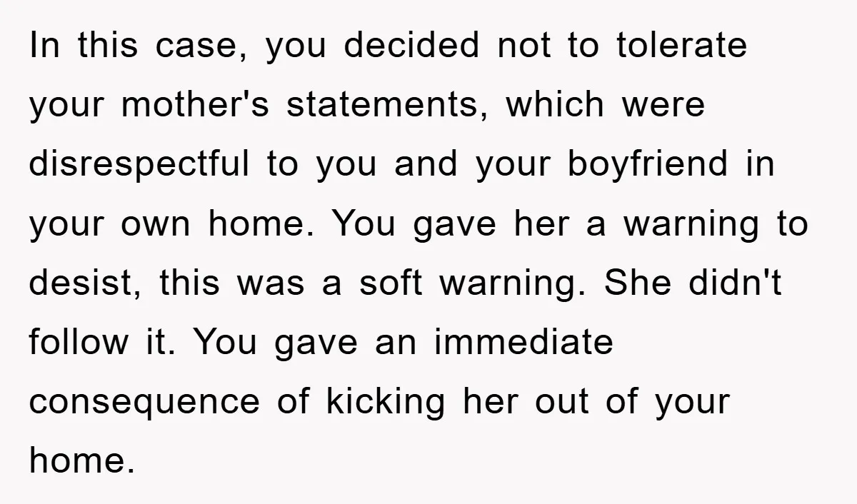 In this case, you decided not to tolerate your mother's statements, which were disrespectful to you and your boyfriend in your own home. You gave her a warning to desist,...