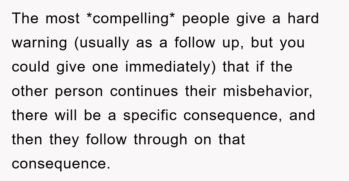The most *compelling* people give a hard warning (usually as a follow up, but you could give one immediately) that if the other person continues their misbehavior, there will be...