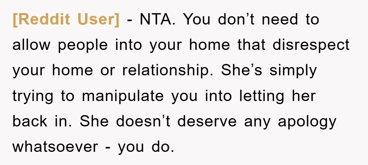 [Reddit User] − NTA. You don’t need to allow people into your home that disrespect your home or relationship. She’s simply trying to manipulate you into letting her back in....