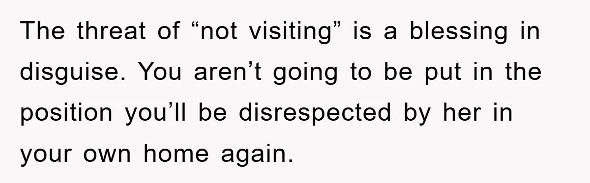The threat of “not visiting” is a blessing in disguise. You aren’t going to be put in the position you’ll be disrespected by her in your own home again.
