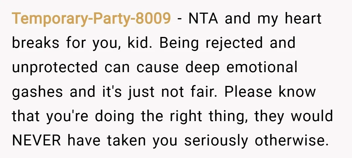 Temporary-Party-8009 − NTA and my heart breaks for you, kid. Being rejected and unprotected can cause deep emotional gashes and it's just not fair. Please know that you're doing the...