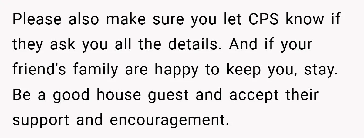 Please also make sure you let CPS know if they ask you all the details. And if your friend's family are happy to keep you, stay. Be a good house...