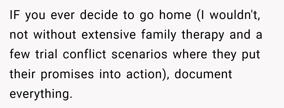 IF you ever decide to go home (I wouldn't, not without extensive family therapy and a few trial conflict scenarios where they put their promises into action), document everything.
