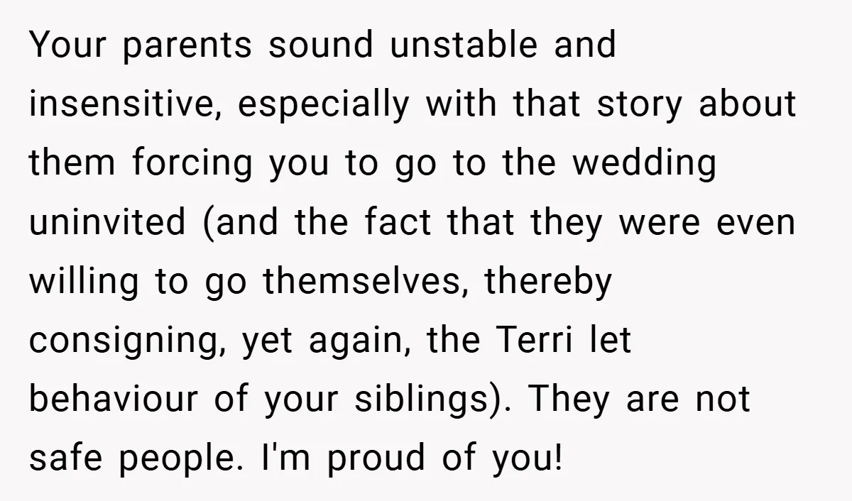 Your parents sound unstable and insensitive, especially with that story about them forcing you to go to the wedding uninvited (and the fact that they were even willing to go...