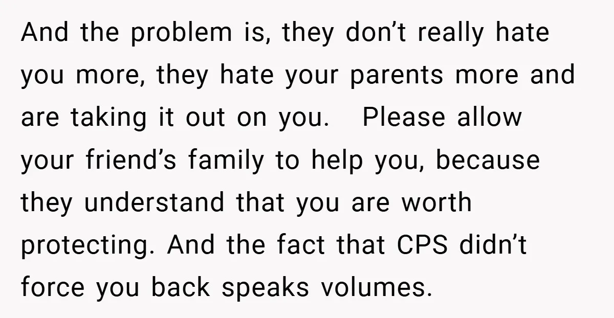 And the problem is, they don’t really hate you more, they hate your parents more and are taking it out on you. Please allow your friend’s family to help you,...