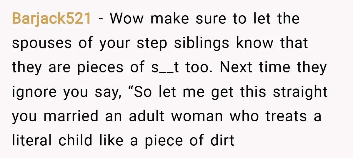Barjack521 − Wow make sure to let the spouses of your step siblings know that they are pieces of s__t too. Next time they ignore you say, “So let me...