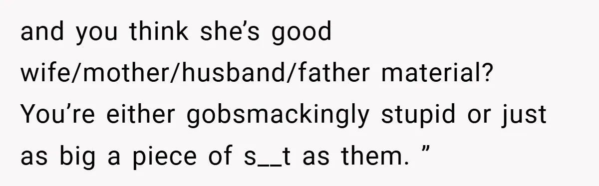 and you think she’s good wife/mother/husband/father material? You’re either gobsmackingly stupid or just as big a piece of s__t as them. ”