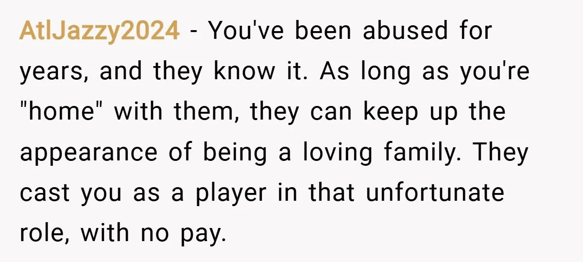 AtlJazzy2024 − You've been abused for years, and they know it. As long as you're "home" with them, they can keep up the appearance of being a loving family. They...