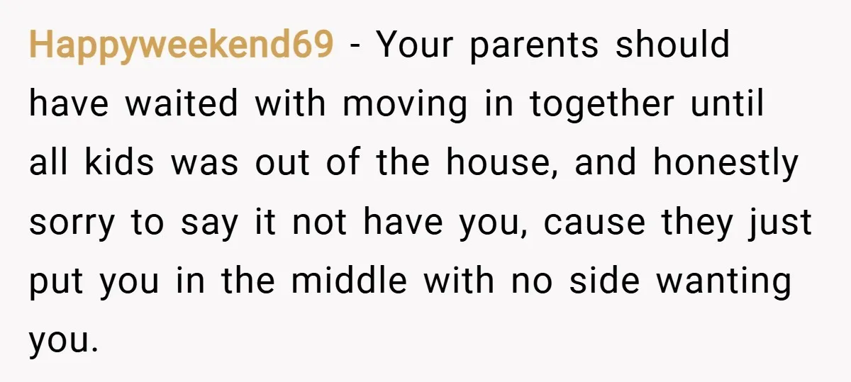 Happyweekend69 − Your parents should have waited with moving in together until all kids was out of the house, and honestly sorry to say it not have you, cause they...