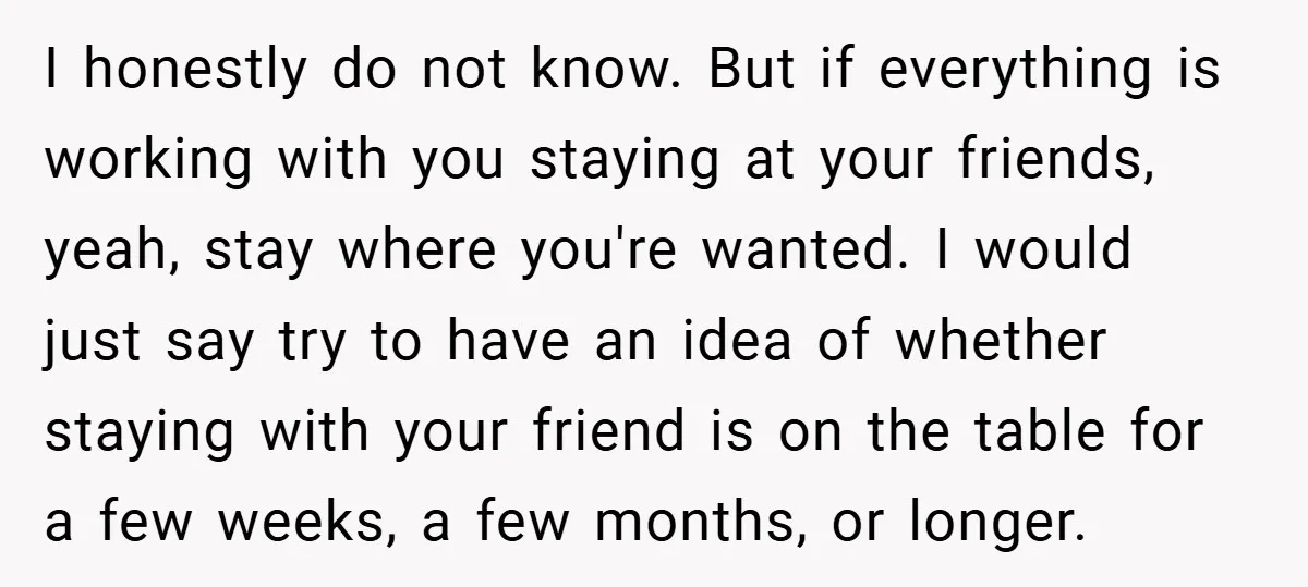 I honestly do not know. But if everything is working with you staying at your friends, yeah, stay where you're wanted. I would just say try to have an idea...