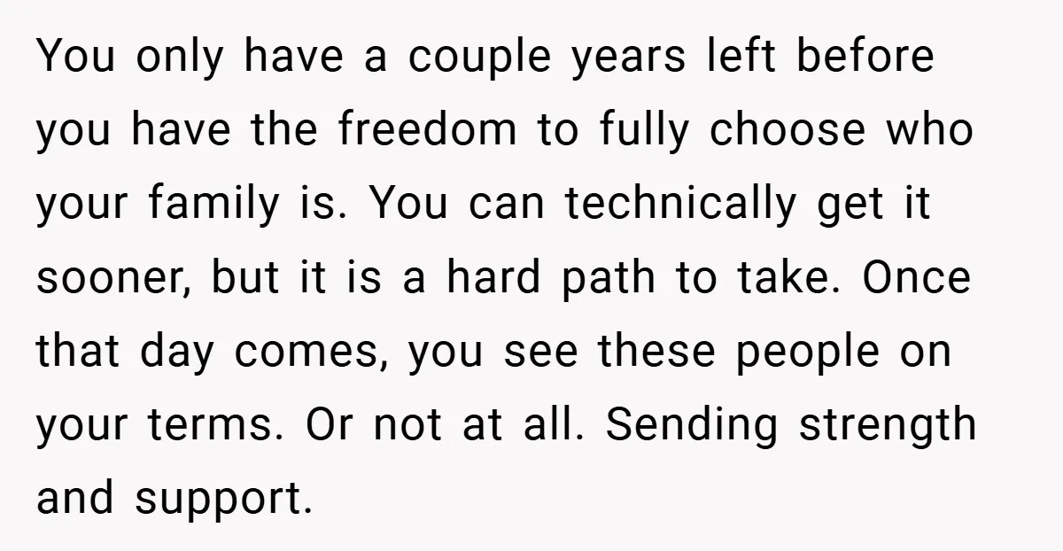You only have a couple years left before you have the freedom to fully choose who your family is. You can technically get it sooner, but it is a hard...