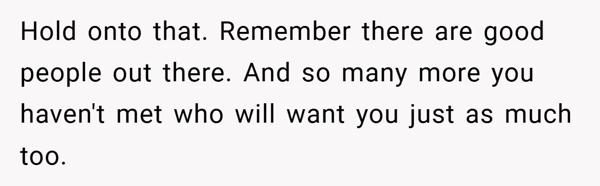 Hold onto that. Remember there are good people out there. And so many more you haven't met who will want you just as much too.