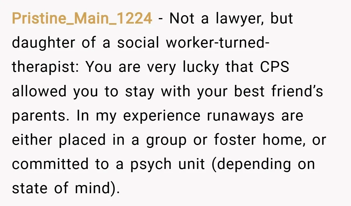 Pristine_Main_1224 − Not a lawyer, but daughter of a social worker-turned-therapist: You are very lucky that CPS allowed you to stay with your best friend’s parents. In my experience runaways...