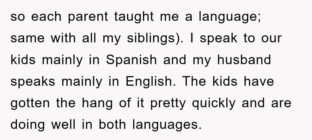 so each parent taught me a language; same with all my siblings). I speak to our kids mainly in Spanish and my husband speaks mainly in English. The kids have...