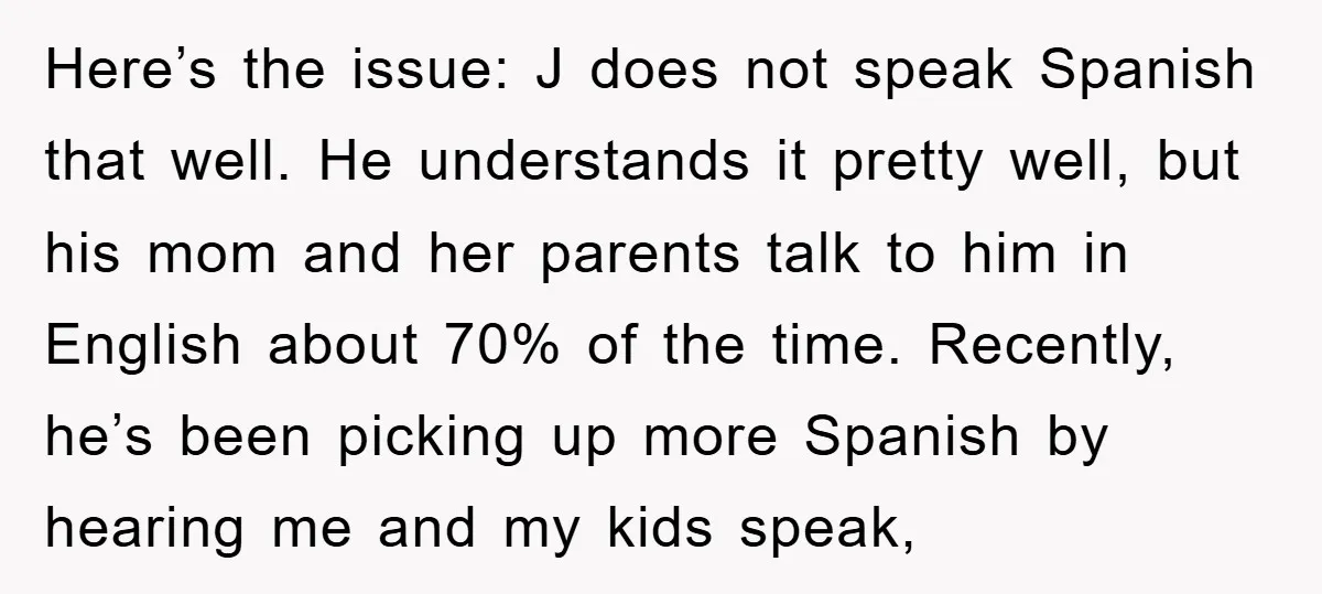 Here’s the issue: J does not speak Spanish that well. He understands it pretty well, but his mom and her parents talk to him in English about 70% of the...