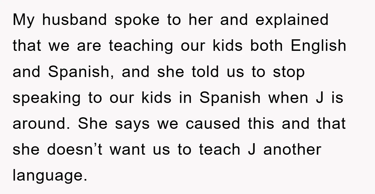 My husband spoke to her and explained that we are teaching our kids both English and Spanish, and she told us to stop speaking to our kids in Spanish when...