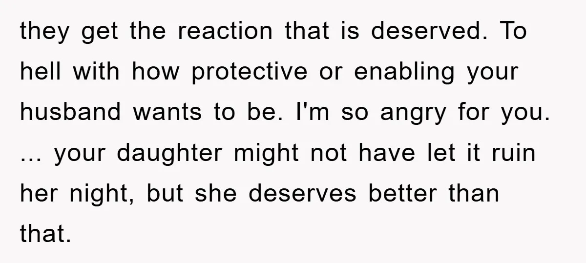they get the reaction that is deserved. To hell with how protective or enabling your husband wants to be. I'm so angry for you. ... your daughter might not have...