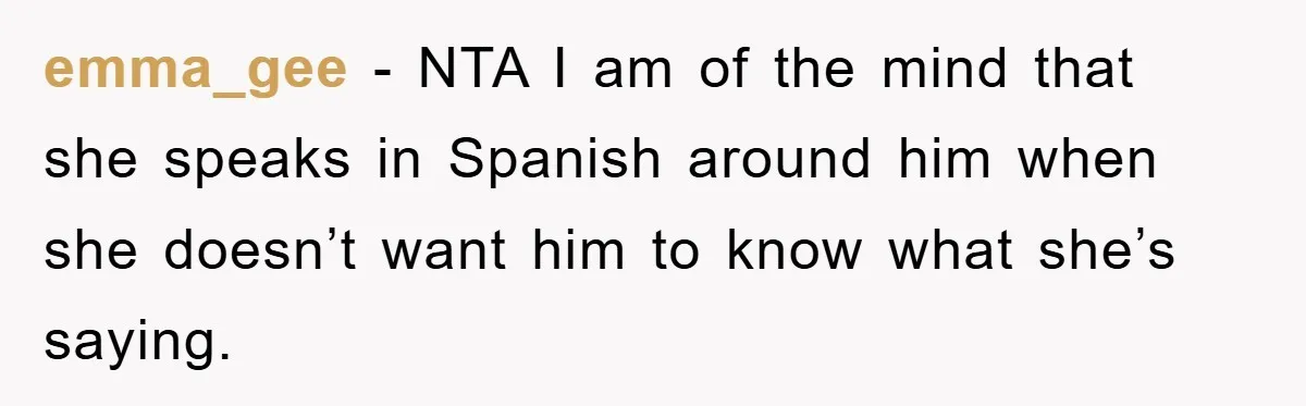 emma_gee − NTA I am of the mind that she speaks in Spanish around him when she doesn’t want him to know what she’s saying.