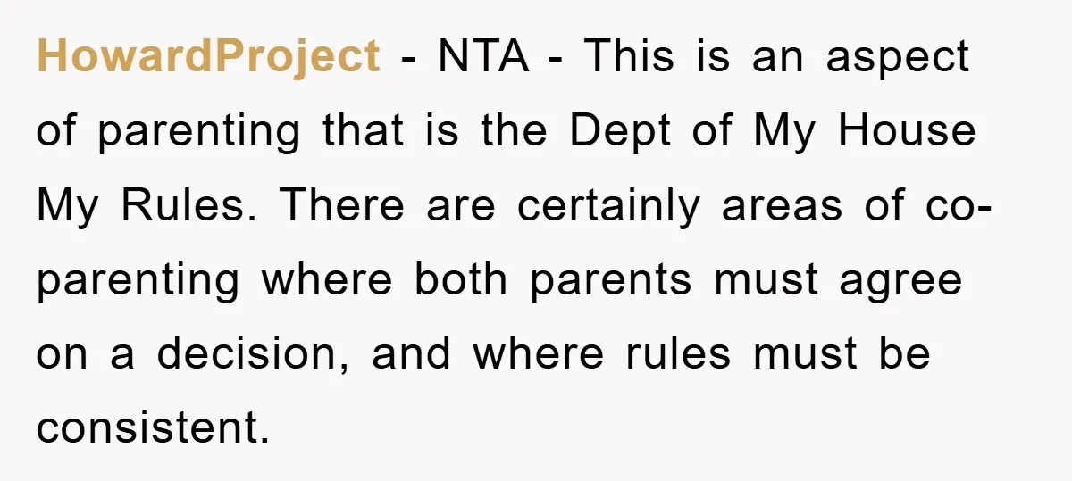 HowardProject − NTA - This is an aspect of parenting that is the Dept of My House My Rules. There are certainly areas of co-parenting where both parents must agree...