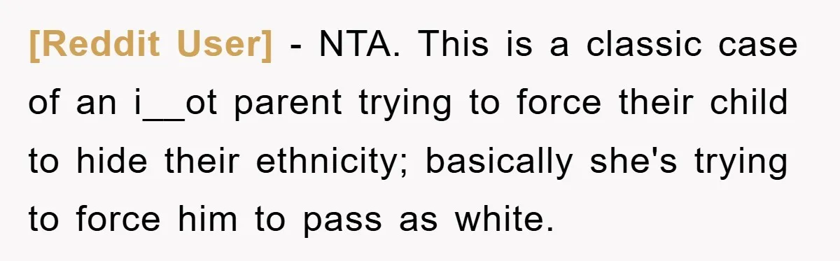 [Reddit User] − NTA. This is a classic case of an i__ot parent trying to force their child to hide their ethnicity; basically she's trying to force him to pass...