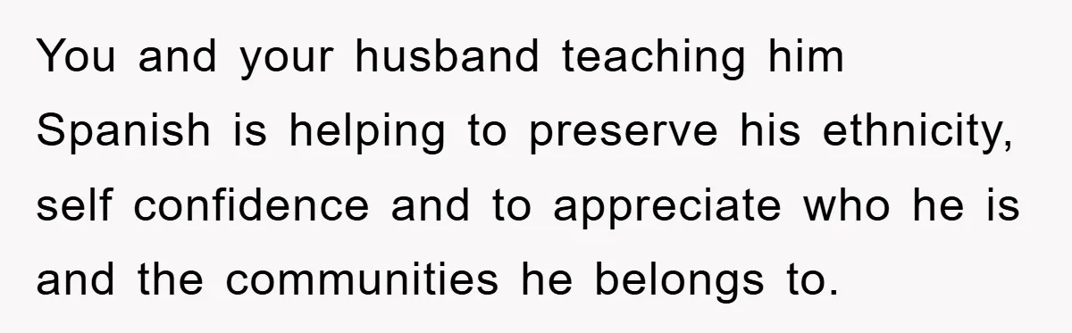 You and your husband teaching him Spanish is helping to preserve his ethnicity, self confidence and to appreciate who he is and the communities he belongs to.