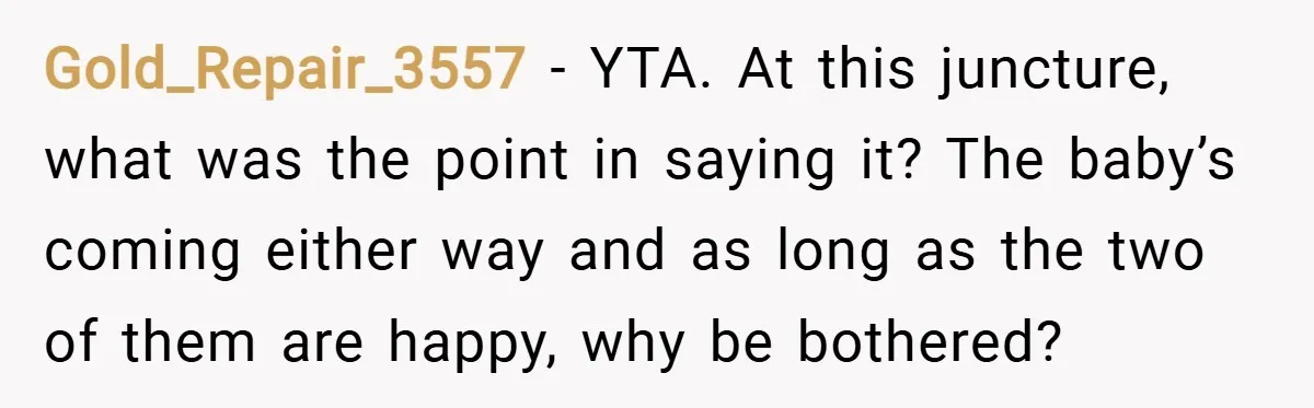 Gold_Repair_3557 − YTA. At this juncture, what was the point in saying it? The baby’s coming either way and as long as the two of them are happy, why be...