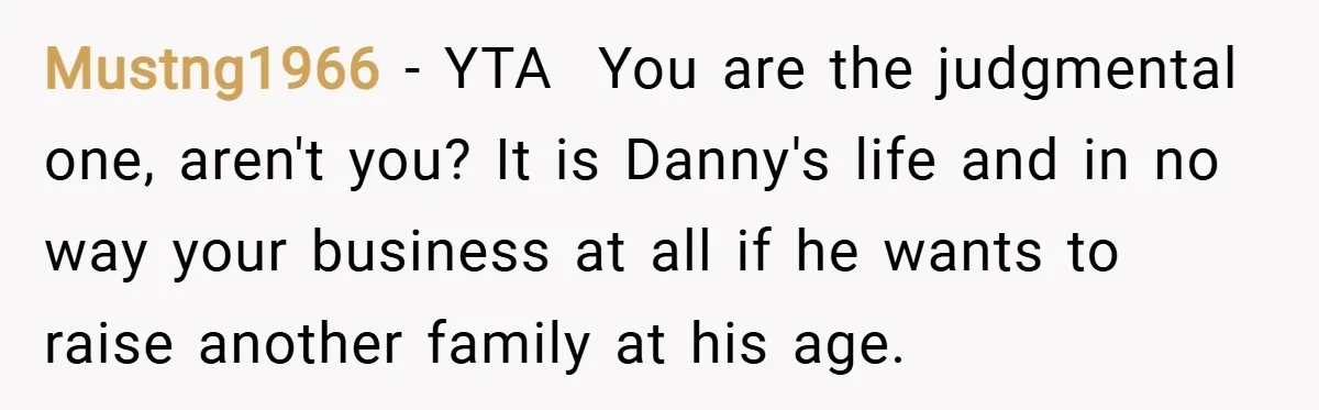 Mustng1966 − YTA You are the judgmental one, aren't you? It is Danny's life and in no way your business at all if he wants to raise another family at...