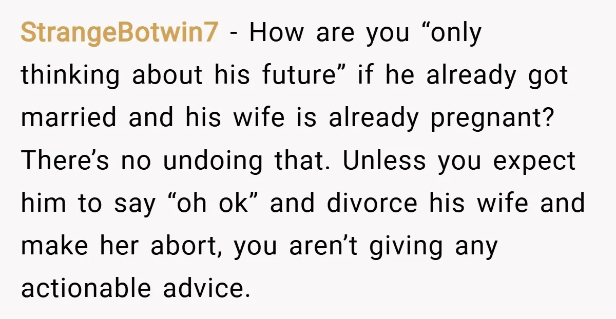 StrangeBotwin7 − How are you “only thinking about his future” if he already got married and his wife is already pregnant? There’s no undoing that. Unless you expect him to...