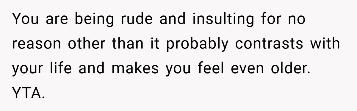 You are being rude and insulting for no reason other than it probably contrasts with your life and makes you feel even older. YTA.