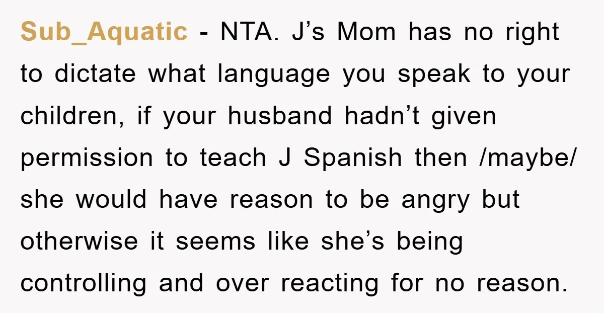 Sub_Aquatic − NTA. J’s Mom has no right to dictate what language you speak to your children, if your husband hadn’t given permission to teach J Spanish then /maybe/ she...