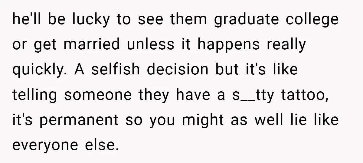 he'll be lucky to see them graduate college or get married unless it happens really quickly. A selfish decision but it's like telling someone they have a s__tty tattoo, it's...