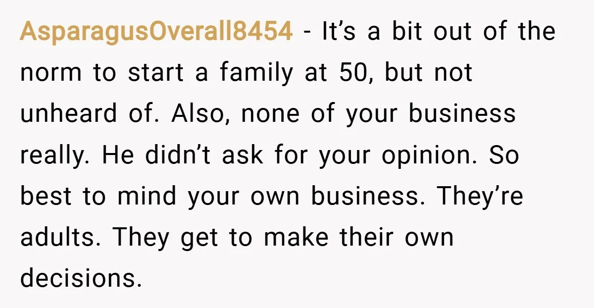 AsparagusOverall8454 − It’s a bit out of the norm to start a family at 50, but not unheard of. Also, none of your business really. He didn’t ask for your...