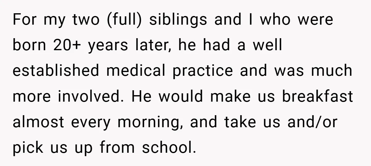 For my two (full) siblings and I who were born 20+ years later, he had a well established medical practice and was much more involved. He would make us breakfast...