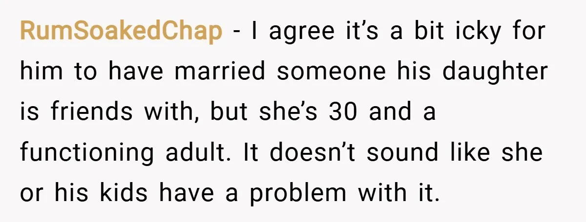 RumSoakedChap − I agree it’s a bit icky for him to have married someone his daughter is friends with, but she’s 30 and a functioning adult. It doesn’t sound like...