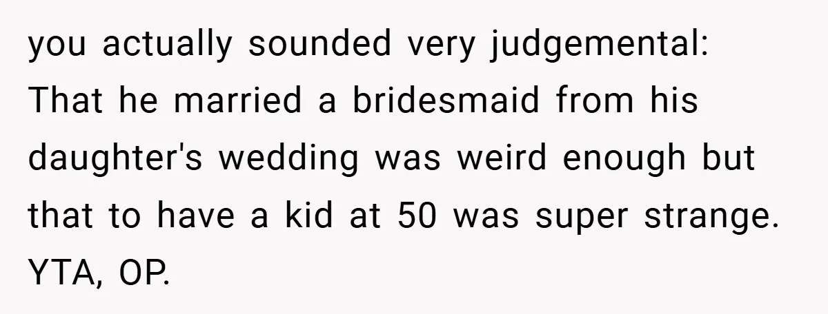 you actually sounded very judgemental: That he married a bridesmaid from his daughter's wedding was weird enough but that to have a kid at 50 was super strange. YTA, OP.