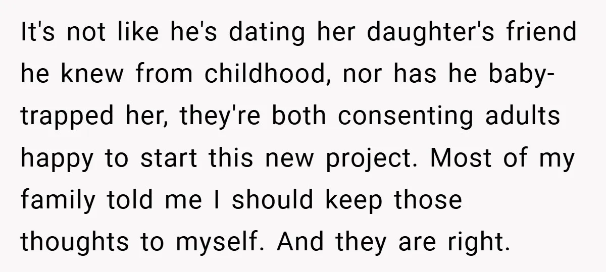 It's not like he's dating her daughter's friend he knew from childhood, nor has he baby-trapped her, they're both consenting adults happy to start this new project. Most of my...