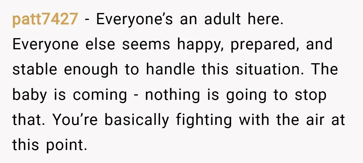 patt7427 − Everyone’s an adult here. Everyone else seems happy, prepared, and stable enough to handle this situation. The baby is coming - nothing is going to stop that. You’re...