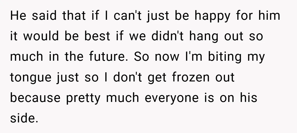 He said that if I can't just be happy for him it would be best if we didn't hang out so much in the future. So now I'm biting my...