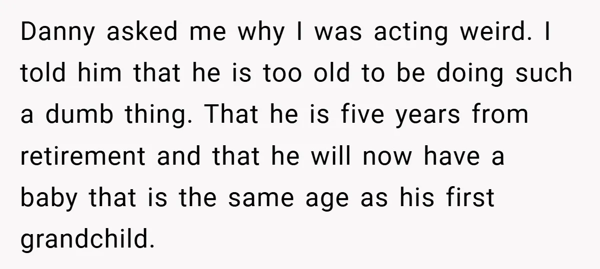 Danny asked me why I was acting weird. I told him that he is too old to be doing such a dumb thing. That he is five years from retirement...