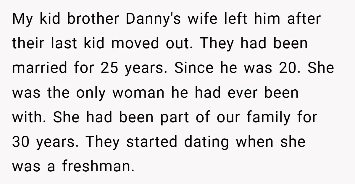 My kid brother Danny's wife left him after their last kid moved out. They had been married for 25 years. Since he was 20. She was the only woman he...
